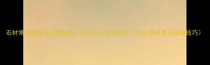 图片 石材常见种类及选购指南：天然与人造石材全（附应用场景与鉴别技巧）