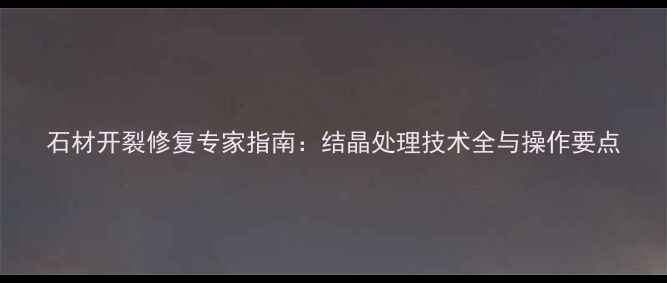 图片 石材开裂修复专家指南：结晶处理技术全与操作要点