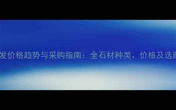 图片 石材批发价格趋势与采购指南：全石材种类、价格及选购技巧1