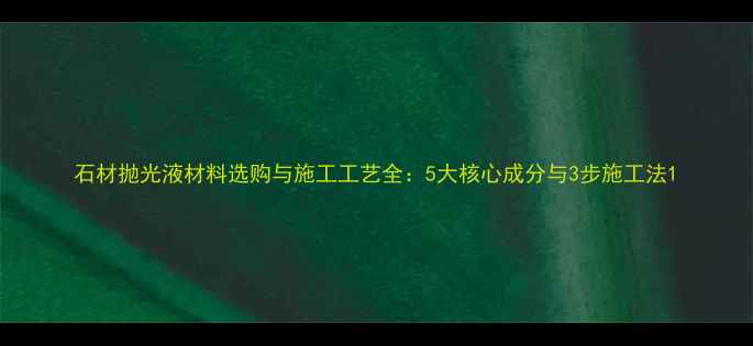 图片 石材抛光液材料选购与施工工艺全：5大核心成分与3步施工法1