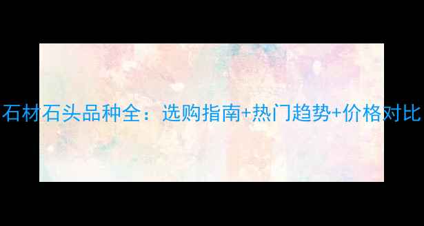 图片 石材石头品种全：选购指南+热门趋势+价格对比