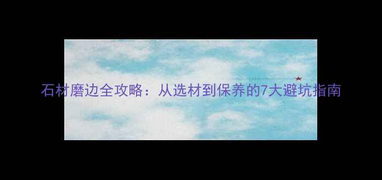 图片 石材磨边全攻略：从选材到保养的7大避坑指南