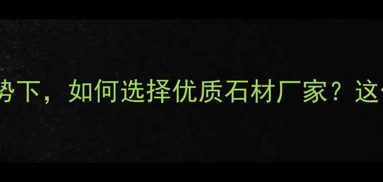 图片 石材行业消费升级趋势下，如何选择优质石材厂家？这份深度助您避坑指南1