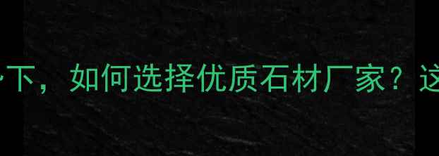 图片 石材行业消费升级趋势下，如何选择优质石材厂家？这份深度助您避坑指南2