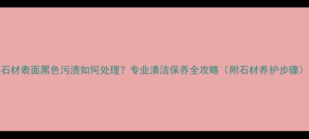 图片 石材表面黑色污渍如何处理？专业清洁保养全攻略（附石材养护步骤）