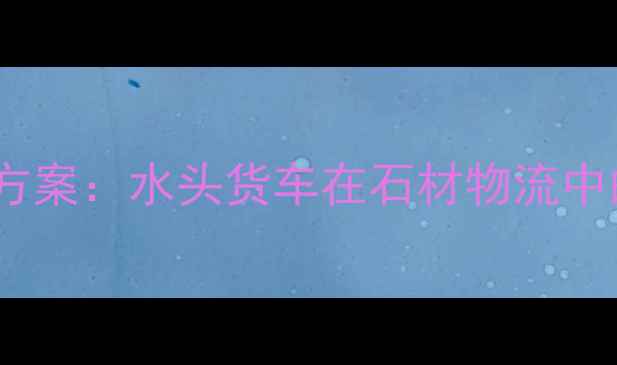 图片 石材运输行业高效解决方案：水头货车在石材物流中的核心价值与实践应用1