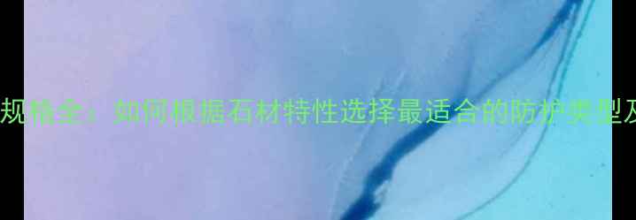 图片 石材防护剂规格全：如何根据石材特性选择最适合的防护类型及施工要点1