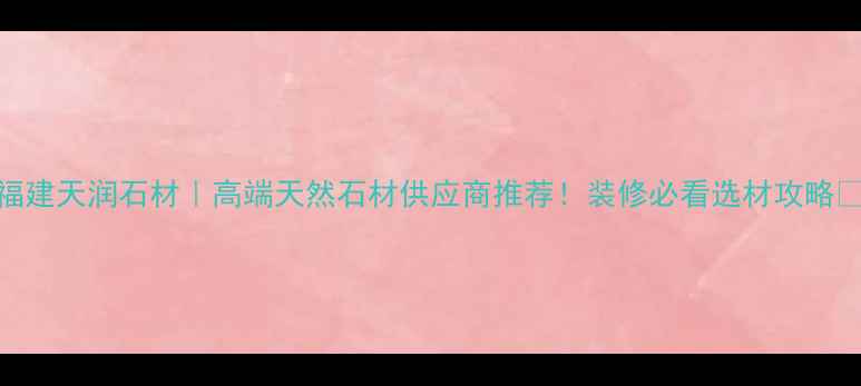 图片 福建天润石材｜高端天然石材供应商推荐！装修必看选材攻略🔥