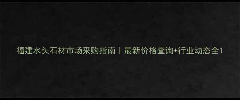 图片 福建水头石材市场采购指南｜最新价格查询+行业动态全1