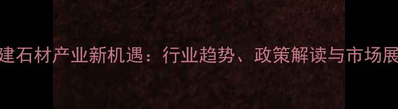 图片 福建石材产业新机遇：行业趋势、政策解读与市场展望