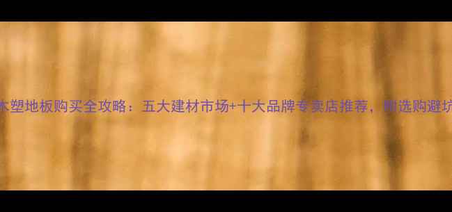 图片 绍兴木塑地板购买全攻略：五大建材市场+十大品牌专卖店推荐，附选购避坑指南