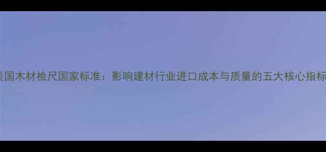 图片 美国木材检尺国家标准：影响建材行业进口成本与质量的五大核心指标1