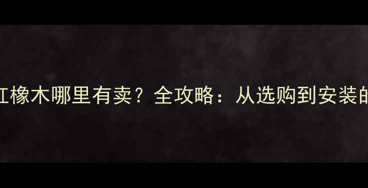 图片 美国进口红橡木哪里有卖？全攻略：从选购到安装的权威指南