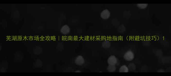 图片 芜湖原木市场全攻略｜皖南最大建材采购地指南（附避坑技巧）1
