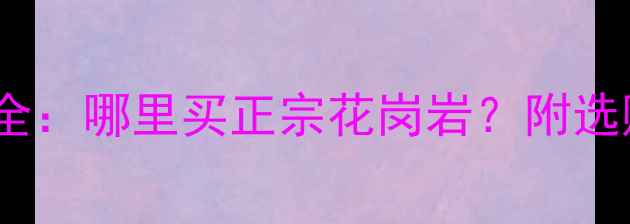 图片 花岗岩产地全：哪里买正宗花岗岩？附选购避坑指南1