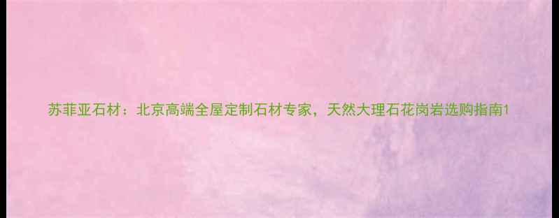 图片 苏菲亚石材：北京高端全屋定制石材专家，天然大理石花岗岩选购指南1