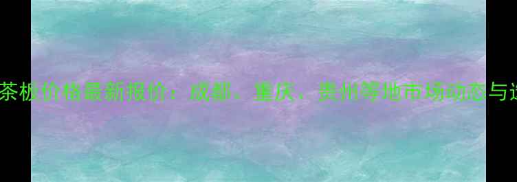 图片 西南地区茶板价格最新报价：成都、重庆、贵州等地市场动态与选购指南1
