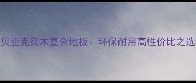 图片 贝亚克实木复合地板：环保耐用高性价比之选