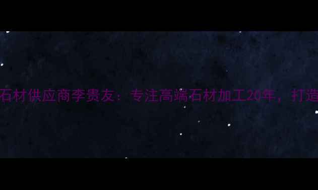 图片 贵州天然石材供应商李贵友：专注高端石材加工20年，打造品质标杆