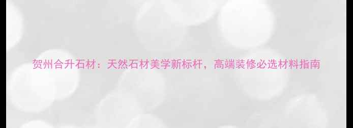 图片 贺州合升石材：天然石材美学新标杆，高端装修必选材料指南