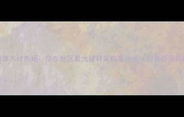 图片 赣州南康木材市场：华东地区最大建材采购基地全（附最新采购指南）