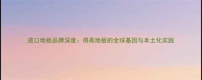 图片 进口地板品牌深度：得高地板的全球基因与本土化实践
