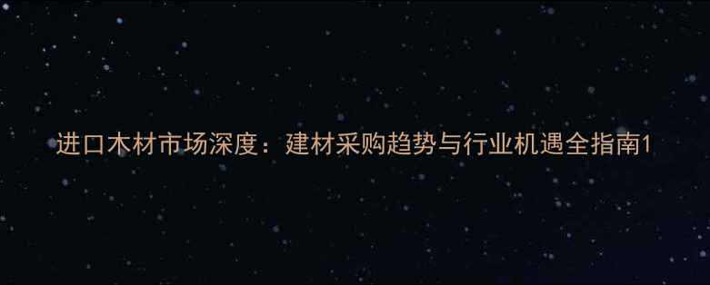 图片 进口木材市场深度：建材采购趋势与行业机遇全指南1