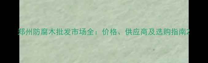 图片 郑州防腐木批发市场全：价格、供应商及选购指南2