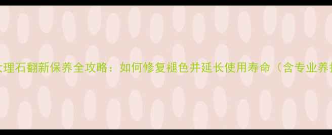 图片 银白龙大理石翻新保养全攻略：如何修复褪色并延长使用寿命（含专业养护方案）