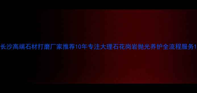 图片 长沙高端石材打磨厂家推荐10年专注大理石花岗岩抛光养护全流程服务1