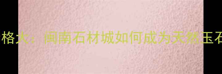 图片 闽南玉石板批发价格大：闽南石材城如何成为天然玉石板采购首选地？1