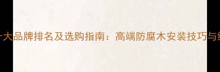 图片 防腐木十大品牌排名及选购指南：高端防腐木安装技巧与维护秘籍