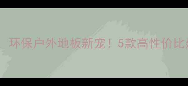 图片 防腐木替代品推荐：环保户外地板新宠！5款高性价比建材测评+选购指南