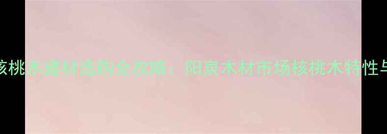 图片 阳泉核桃木建材选购全攻略：阳泉木材市场核桃木特性与价格
