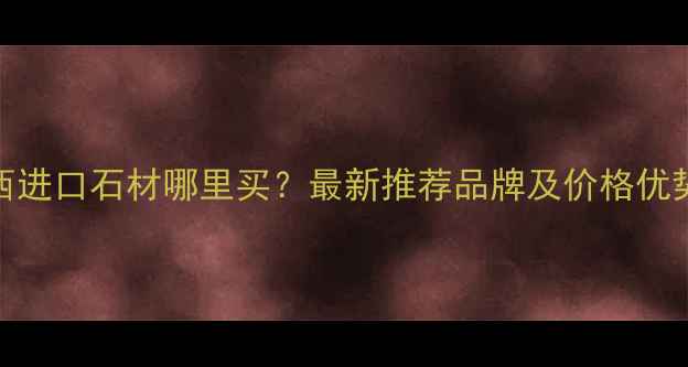 图片 陕西进口石材哪里买？最新推荐品牌及价格优势全