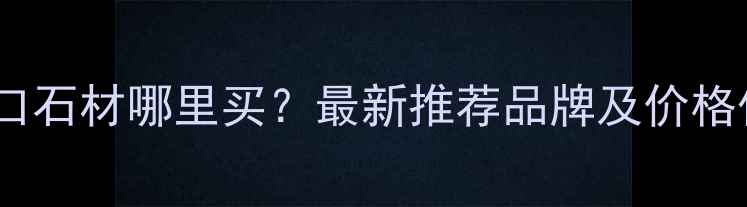图片 陕西进口石材哪里买？最新推荐品牌及价格优势全1