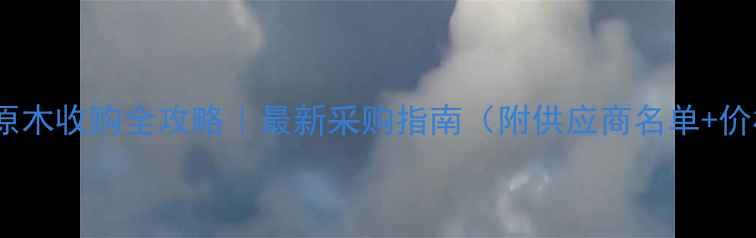 图片 顺德杉木原木收购全攻略｜最新采购指南（附供应商名单+价格趋势）1