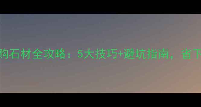 图片 香河石材城选购石材全攻略：5大技巧+避坑指南，省下万元冤枉钱！