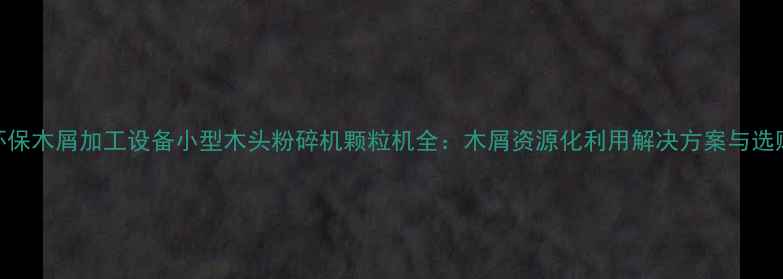 图片 高效环保木屑加工设备小型木头粉碎机颗粒机全：木屑资源化利用解决方案与选购指南