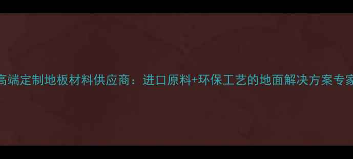 图片 高端定制地板材料供应商：进口原料+环保工艺的地面解决方案专家