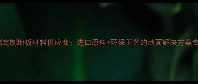 图片 高端定制地板材料供应商：进口原料+环保工艺的地面解决方案专家1