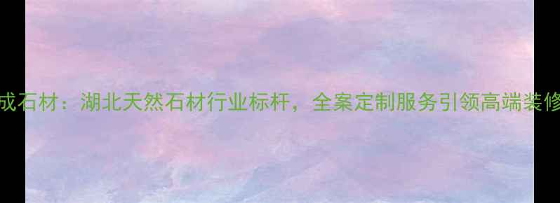 图片 麻城杰成石材：湖北天然石材行业标杆，全案定制服务引领高端装修新趋势