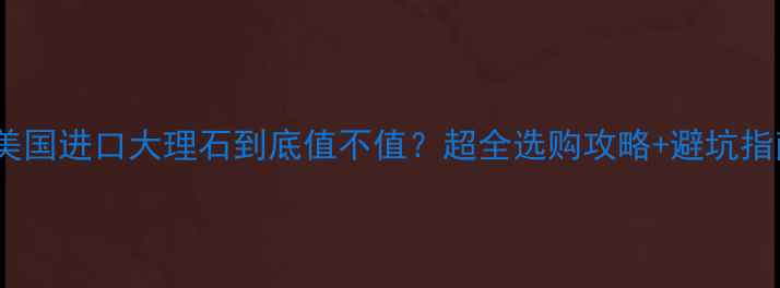 图片 🇺🇸美国进口大理石到底值不值？超全选购攻略+避坑指南！1