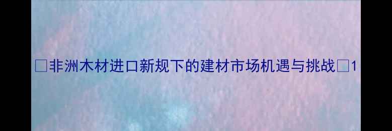 图片 🌍非洲木材进口新规下的建材市场机遇与挑战📦1