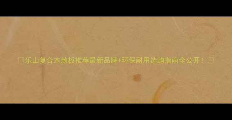 图片 🌟乐山复合木地板推荐最新品牌+环保耐用选购指南全公开！💡