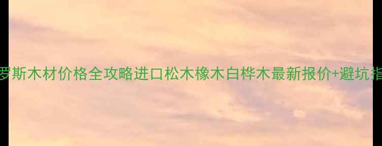 图片 🌟俄罗斯木材价格全攻略进口松木橡木白桦木最新报价+避坑指南📊