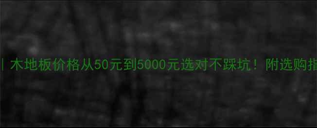 图片 🌟全｜木地板价格从50元到5000元选对不踩坑！附选购指南🌟