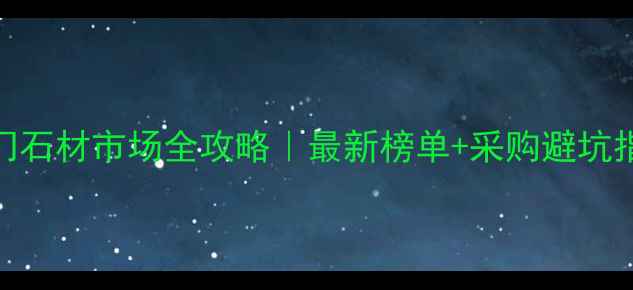 图片 🌟厦门石材市场全攻略｜最新榜单+采购避坑指南🌟