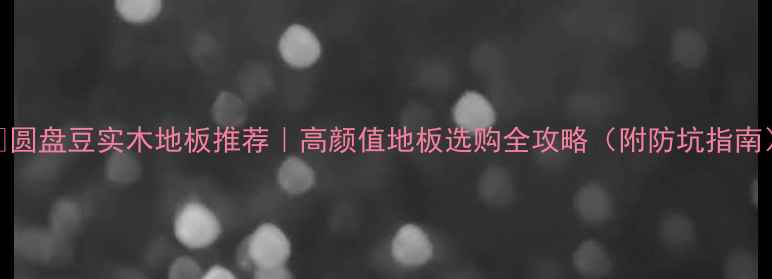 图片 🌟圆盘豆实木地板推荐｜高颜值地板选购全攻略（附防坑指南）