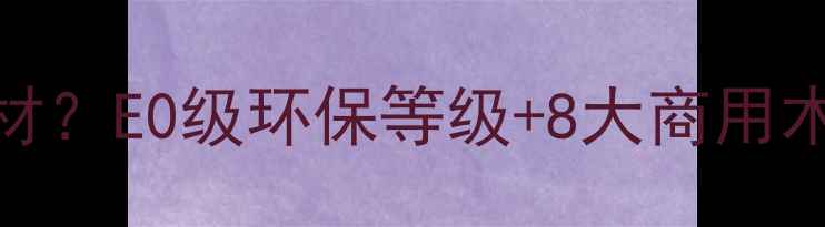 图片 🌟境界家具全屋定制用什么木材？E0级环保等级+8大商用木种选购指南（附材质对比表）